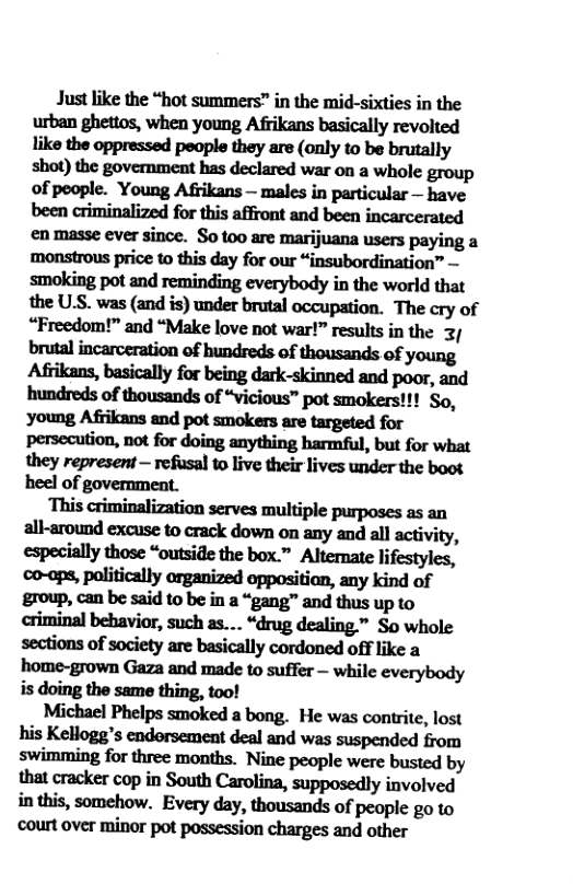Just like the “hot summers” in the mid-sixties in the urban ghettos, when young Afrikans basically revolted like the oppressed people they are (only to be brutally shot) the government has declared war on a whole group of people. Young Afrikans — males in particular — have en masse ever since. S0 t00 are marijuana users paying a monstrous price o this day for our “insubordination” — smoking pot and reminding everybody in the world that ﬂnU,S.wu(Mi:)nndahﬂzlmpﬂﬁm_ The cry of “Freedom!” and “Make love not war!” results in the 32 mmuwdwdym Aﬁihu.blﬁml]yfubeingdﬂk—skinnadmdpoﬂ,md hundreds of thousands of “vicious™ pot smokers!!! So, ymngAﬁikmmdpoumk.smmgudfu persecution, not for doing anything harmful, but for what they represent — refusal to live their lives under the boot heel of government.  ‘This criminalization serves multiple purposes as an aﬂmmdmuemmd:downmmymdlﬂacﬁvi(y, especially those “outside the box.” Alternate lifestyles, co-aps, palitically organized oppositian, any kind of group, can be said to be in a “gang™ and thus up to criminal behavior, such as.... “drug dealing.” So whole sections of society are basically cordoned off like a home-grown Gaza and made to suffer — while everybody is doing the same thing, too!  Michael Phelps smoked a bong. He was contrite, lost his Kellogg’s endorsement deal and was suspended from swimming for three months. Nine people were busted by that cracker cop in South Carolina, supposedly involved inthis, somehow. Every day, thousands of people go to ‘court over minor pot possession charges and other 